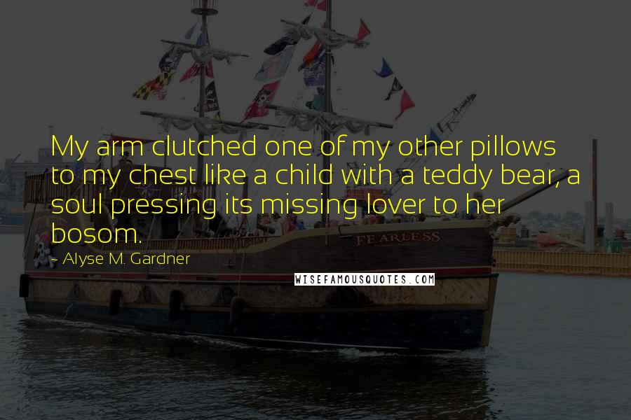 Alyse M. Gardner Quotes: My arm clutched one of my other pillows to my chest like a child with a teddy bear, a soul pressing its missing lover to her bosom.