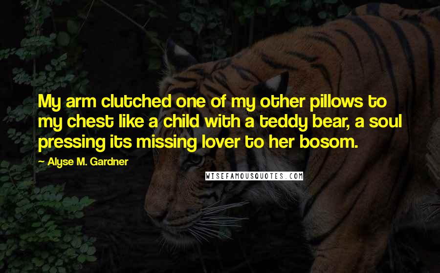 Alyse M. Gardner Quotes: My arm clutched one of my other pillows to my chest like a child with a teddy bear, a soul pressing its missing lover to her bosom.