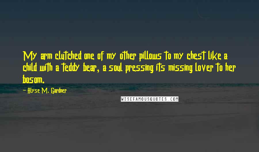 Alyse M. Gardner Quotes: My arm clutched one of my other pillows to my chest like a child with a teddy bear, a soul pressing its missing lover to her bosom.