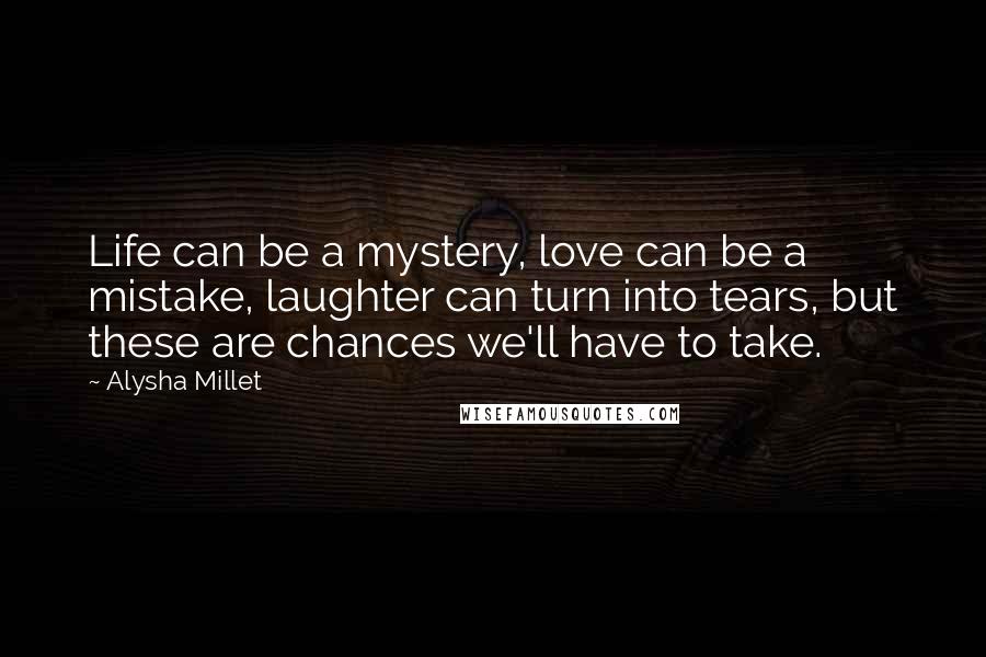 Alysha Millet Quotes: Life can be a mystery, love can be a mistake, laughter can turn into tears, but these are chances we'll have to take.