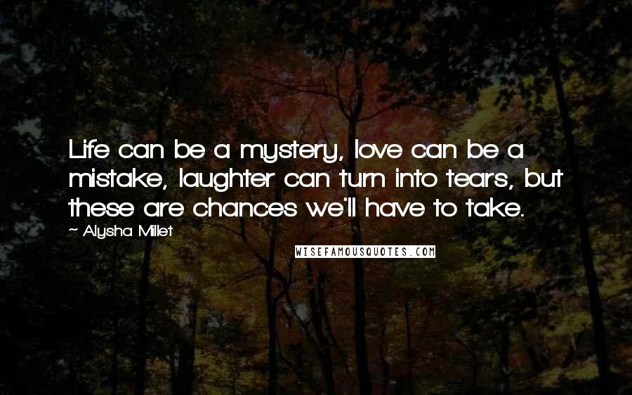 Alysha Millet Quotes: Life can be a mystery, love can be a mistake, laughter can turn into tears, but these are chances we'll have to take.