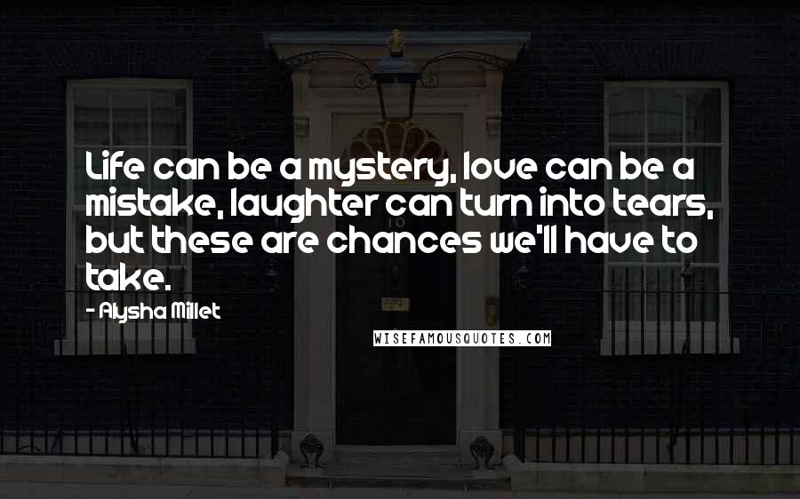 Alysha Millet Quotes: Life can be a mystery, love can be a mistake, laughter can turn into tears, but these are chances we'll have to take.