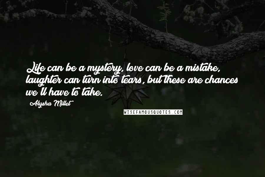 Alysha Millet Quotes: Life can be a mystery, love can be a mistake, laughter can turn into tears, but these are chances we'll have to take.