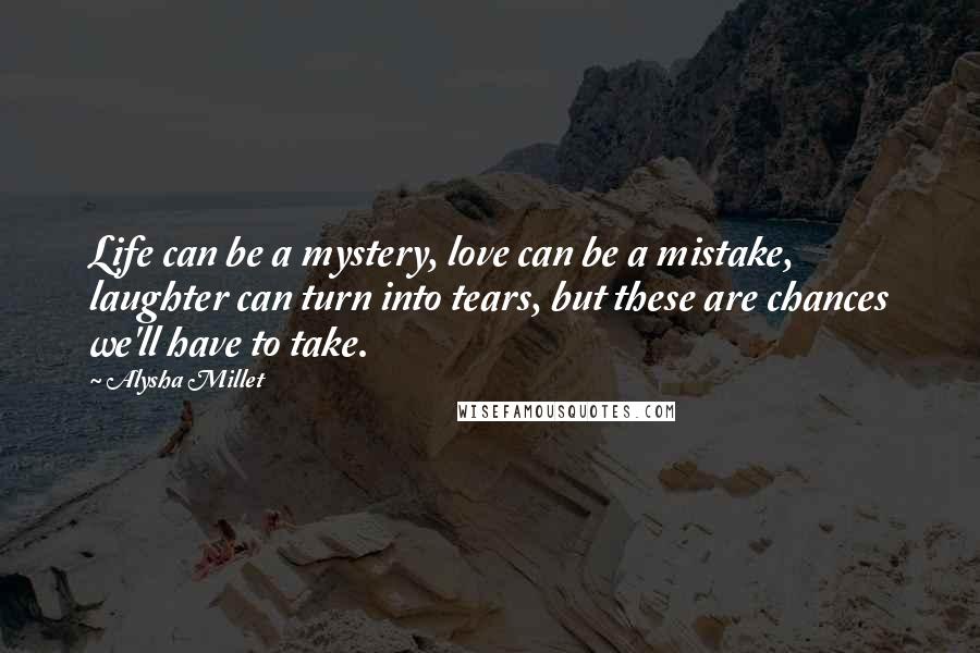 Alysha Millet Quotes: Life can be a mystery, love can be a mistake, laughter can turn into tears, but these are chances we'll have to take.
