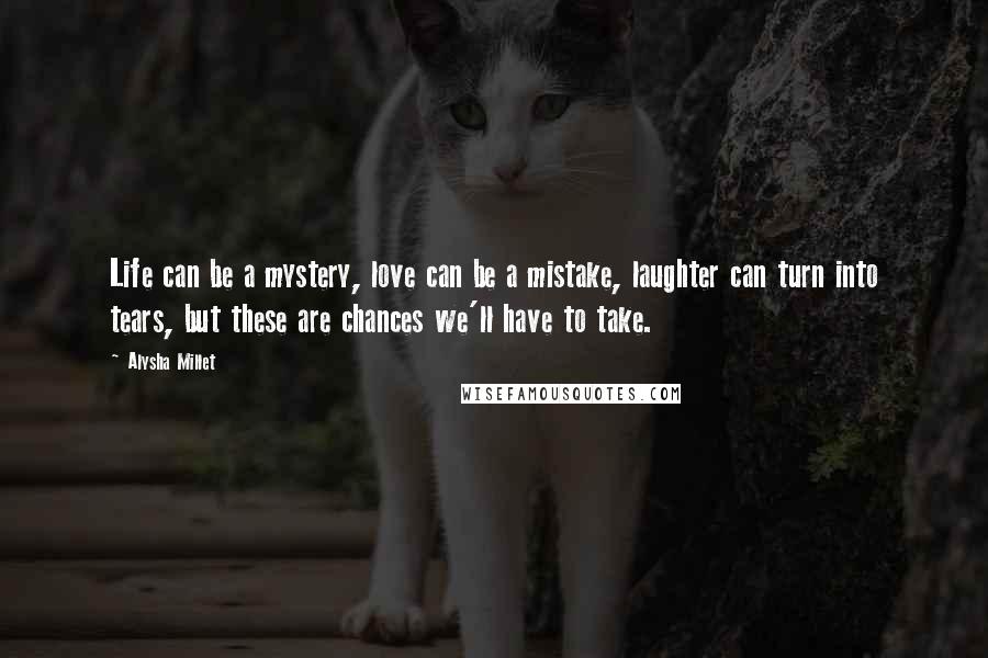 Alysha Millet Quotes: Life can be a mystery, love can be a mistake, laughter can turn into tears, but these are chances we'll have to take.