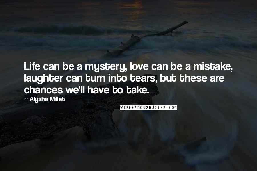 Alysha Millet Quotes: Life can be a mystery, love can be a mistake, laughter can turn into tears, but these are chances we'll have to take.