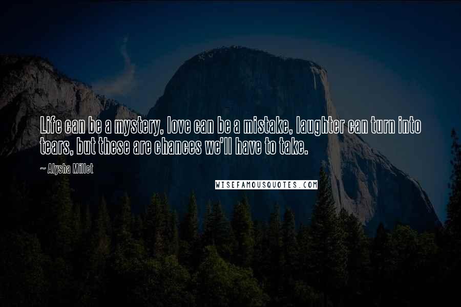 Alysha Millet Quotes: Life can be a mystery, love can be a mistake, laughter can turn into tears, but these are chances we'll have to take.