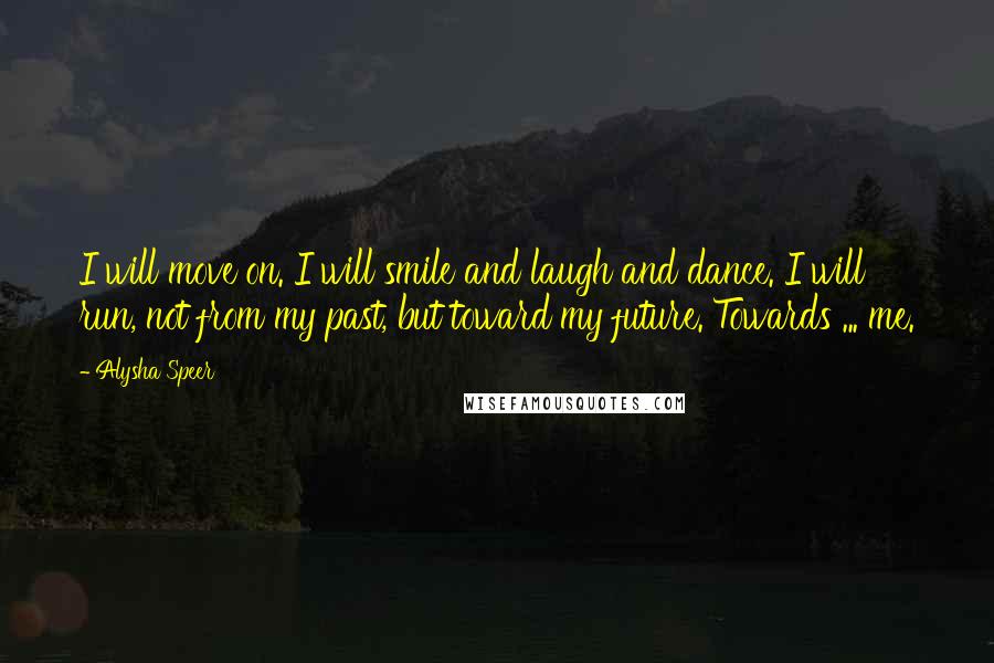 Alysha Speer Quotes: I will move on. I will smile and laugh and dance. I will run, not from my past, but toward my future. Towards ... me.