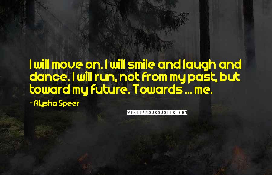 Alysha Speer Quotes: I will move on. I will smile and laugh and dance. I will run, not from my past, but toward my future. Towards ... me.