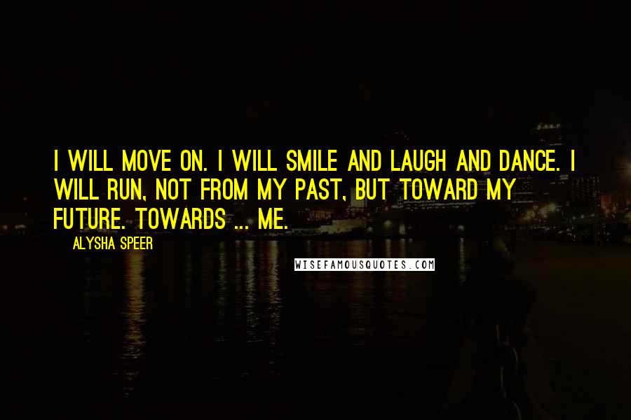 Alysha Speer Quotes: I will move on. I will smile and laugh and dance. I will run, not from my past, but toward my future. Towards ... me.