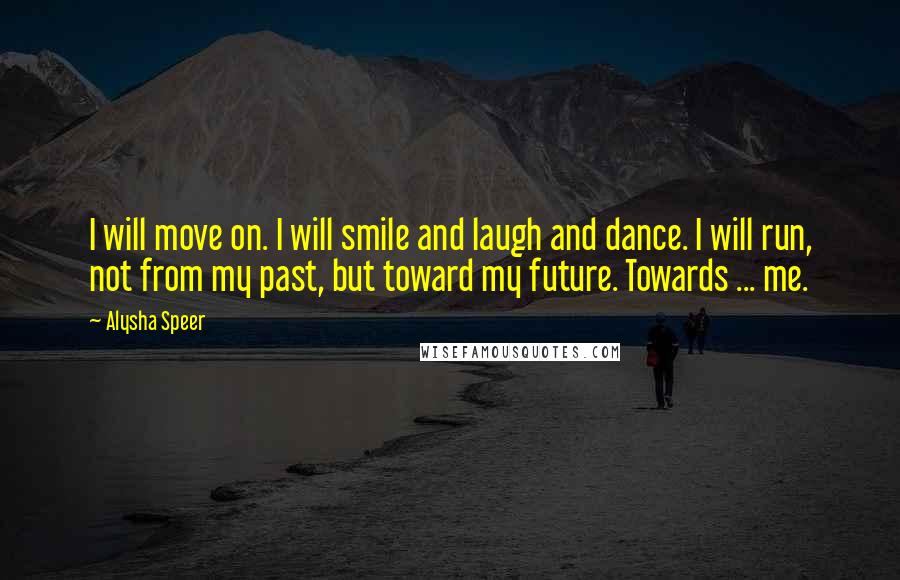 Alysha Speer Quotes: I will move on. I will smile and laugh and dance. I will run, not from my past, but toward my future. Towards ... me.