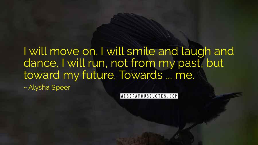 Alysha Speer Quotes: I will move on. I will smile and laugh and dance. I will run, not from my past, but toward my future. Towards ... me.