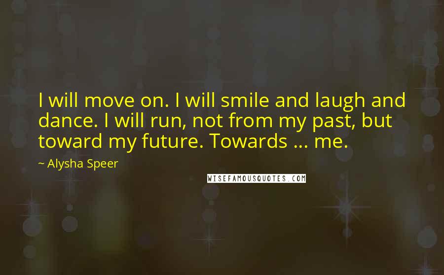 Alysha Speer Quotes: I will move on. I will smile and laugh and dance. I will run, not from my past, but toward my future. Towards ... me.