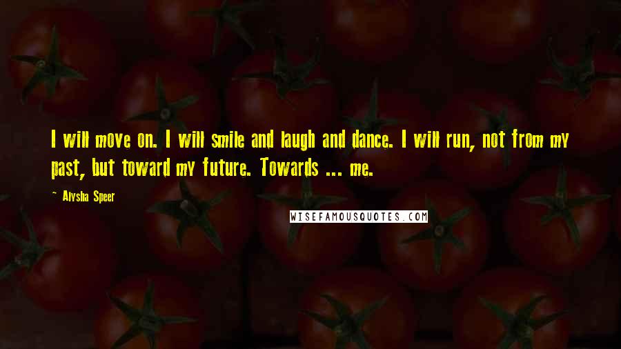 Alysha Speer Quotes: I will move on. I will smile and laugh and dance. I will run, not from my past, but toward my future. Towards ... me.