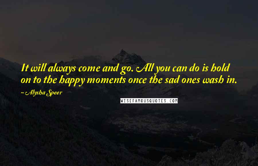 Alysha Speer Quotes: It will always come and go. All you can do is hold on to the happy moments once the sad ones wash in.