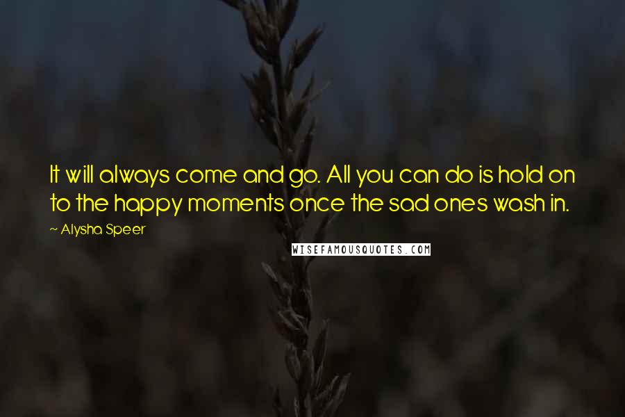 Alysha Speer Quotes: It will always come and go. All you can do is hold on to the happy moments once the sad ones wash in.
