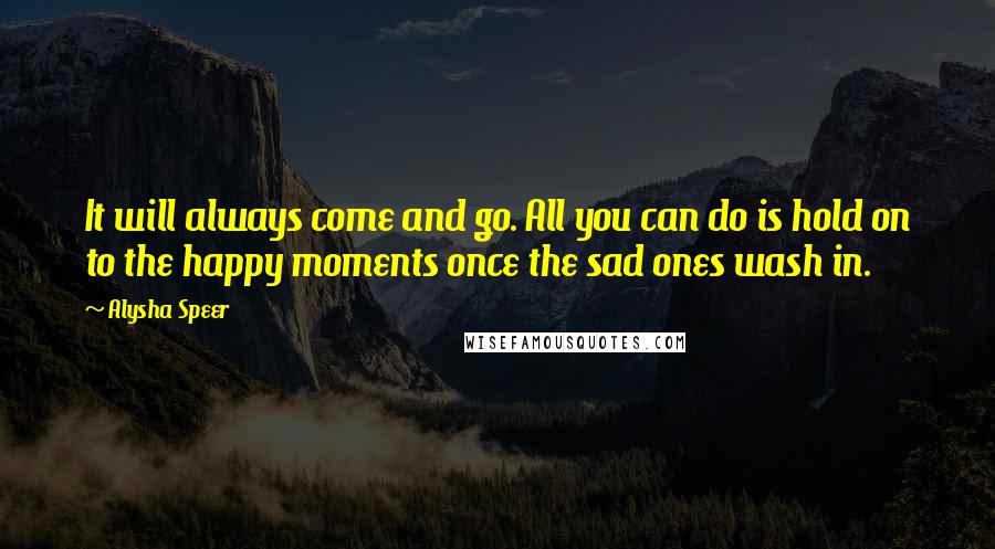 Alysha Speer Quotes: It will always come and go. All you can do is hold on to the happy moments once the sad ones wash in.