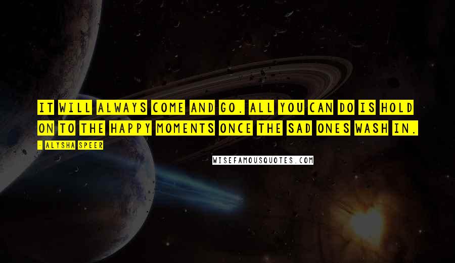 Alysha Speer Quotes: It will always come and go. All you can do is hold on to the happy moments once the sad ones wash in.