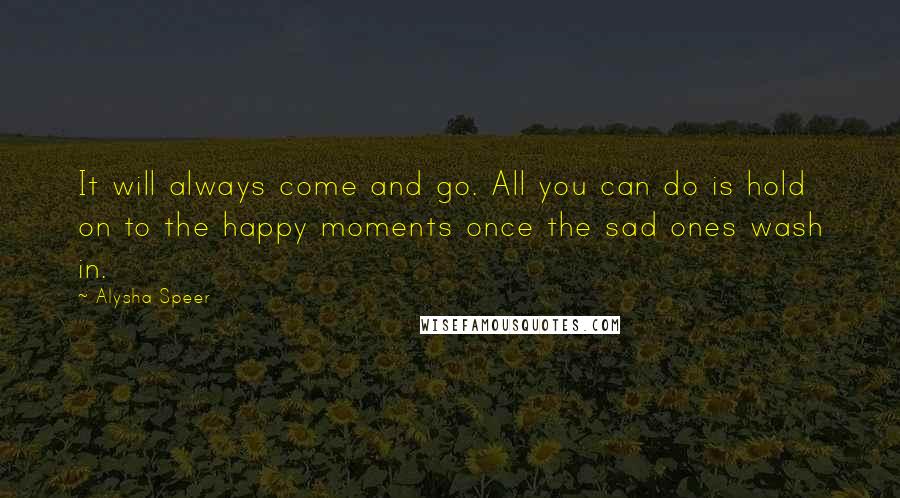 Alysha Speer Quotes: It will always come and go. All you can do is hold on to the happy moments once the sad ones wash in.