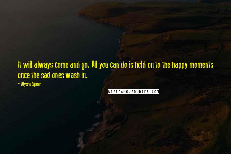 Alysha Speer Quotes: It will always come and go. All you can do is hold on to the happy moments once the sad ones wash in.