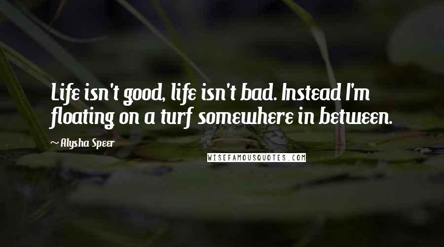 Alysha Speer Quotes: Life isn't good, life isn't bad. Instead I'm floating on a turf somewhere in between.