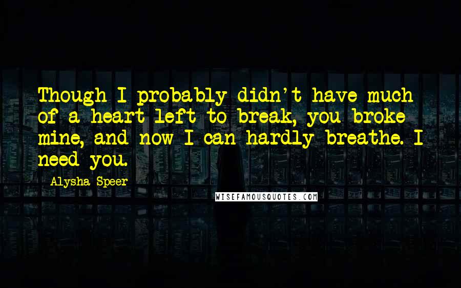 Alysha Speer Quotes: Though I probably didn't have much of a heart left to break, you broke mine, and now I can hardly breathe. I need you.