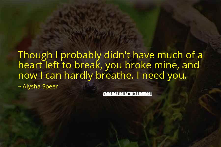 Alysha Speer Quotes: Though I probably didn't have much of a heart left to break, you broke mine, and now I can hardly breathe. I need you.