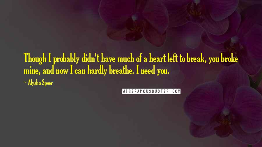 Alysha Speer Quotes: Though I probably didn't have much of a heart left to break, you broke mine, and now I can hardly breathe. I need you.