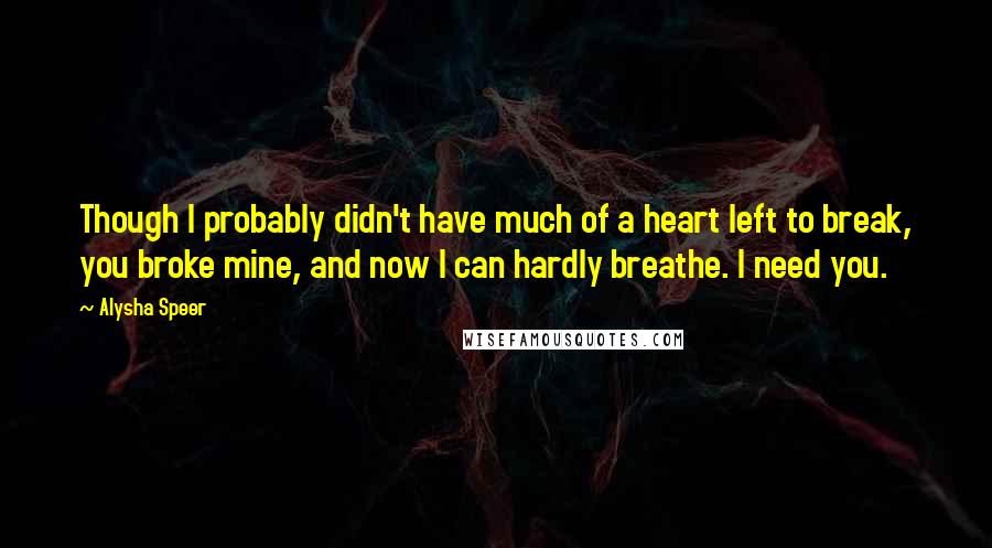 Alysha Speer Quotes: Though I probably didn't have much of a heart left to break, you broke mine, and now I can hardly breathe. I need you.