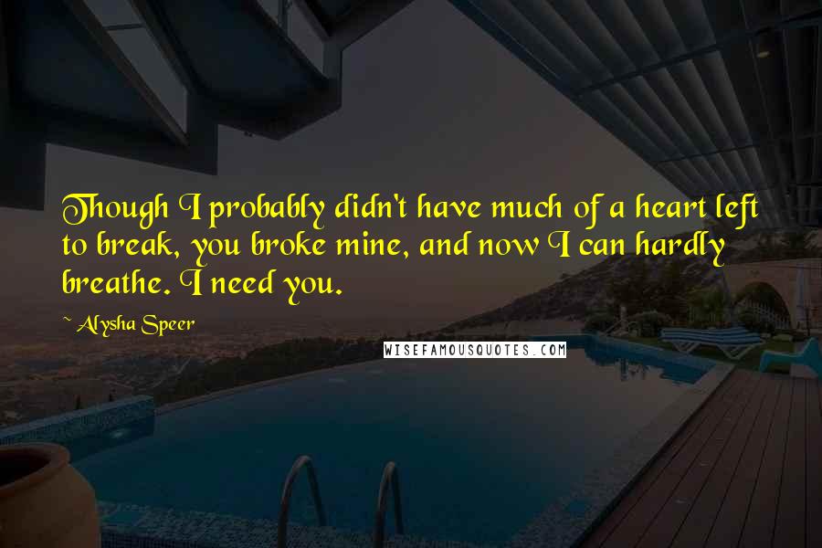 Alysha Speer Quotes: Though I probably didn't have much of a heart left to break, you broke mine, and now I can hardly breathe. I need you.