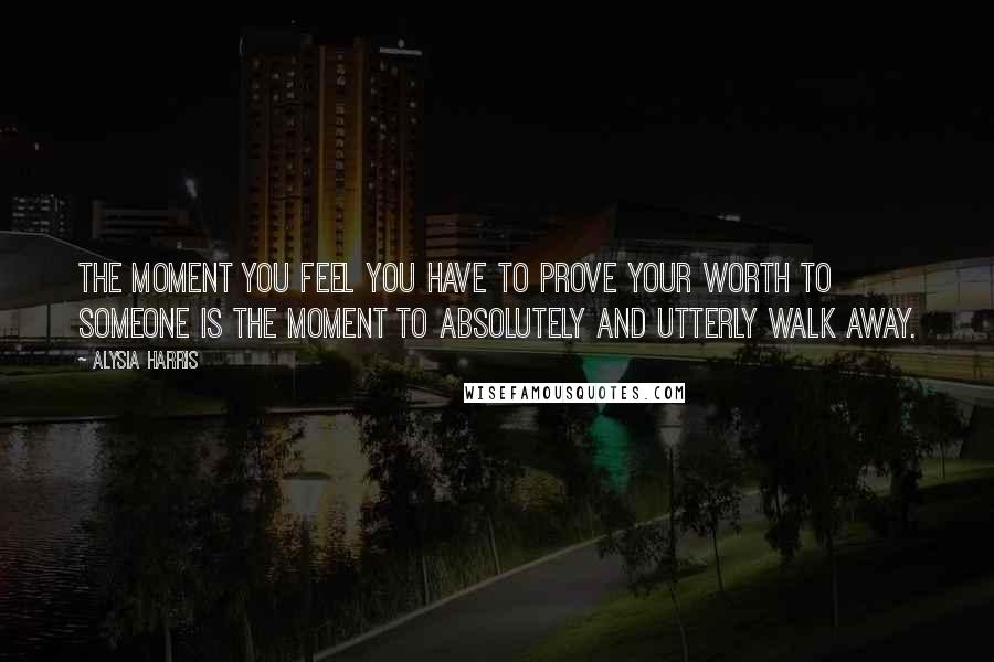 Alysia Harris Quotes: The moment you feel you have to prove your worth to someone is the moment to absolutely and utterly walk away.