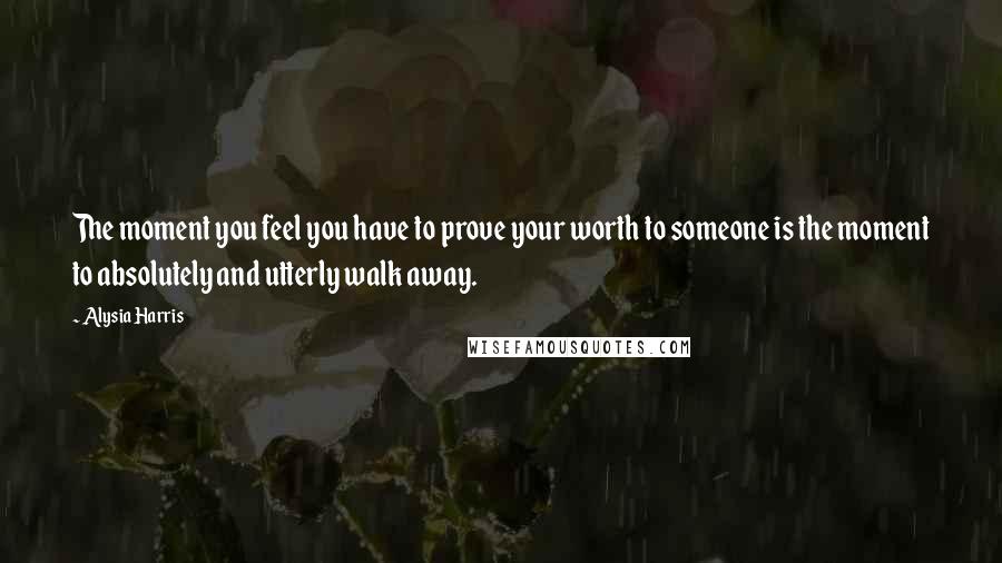 Alysia Harris Quotes: The moment you feel you have to prove your worth to someone is the moment to absolutely and utterly walk away.