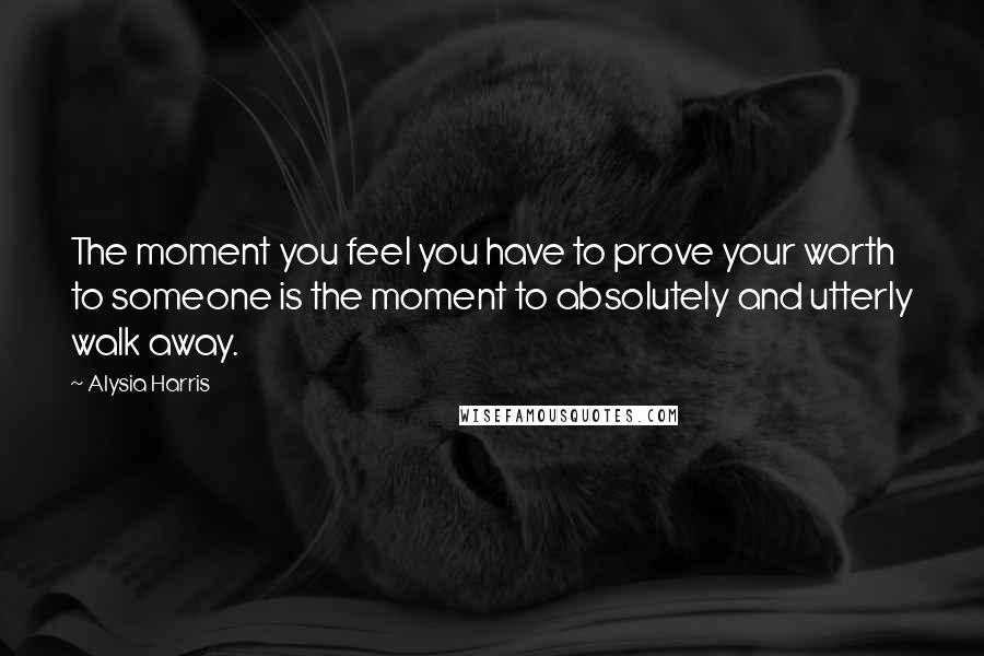 Alysia Harris Quotes: The moment you feel you have to prove your worth to someone is the moment to absolutely and utterly walk away.