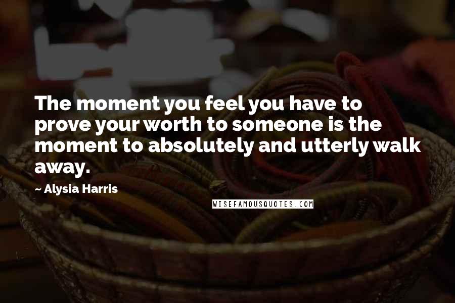 Alysia Harris Quotes: The moment you feel you have to prove your worth to someone is the moment to absolutely and utterly walk away.