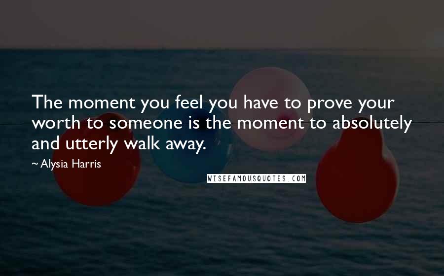 Alysia Harris Quotes: The moment you feel you have to prove your worth to someone is the moment to absolutely and utterly walk away.