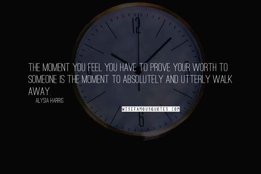 Alysia Harris Quotes: The moment you feel you have to prove your worth to someone is the moment to absolutely and utterly walk away.