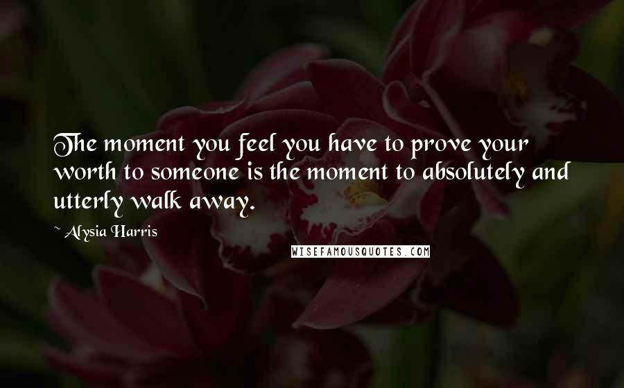 Alysia Harris Quotes: The moment you feel you have to prove your worth to someone is the moment to absolutely and utterly walk away.