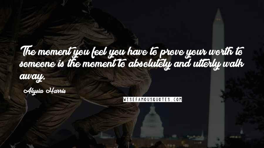 Alysia Harris Quotes: The moment you feel you have to prove your worth to someone is the moment to absolutely and utterly walk away.