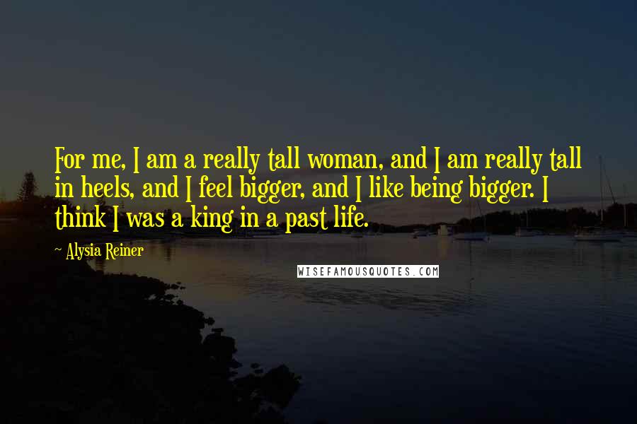 Alysia Reiner Quotes: For me, I am a really tall woman, and I am really tall in heels, and I feel bigger, and I like being bigger. I think I was a king in a past life.