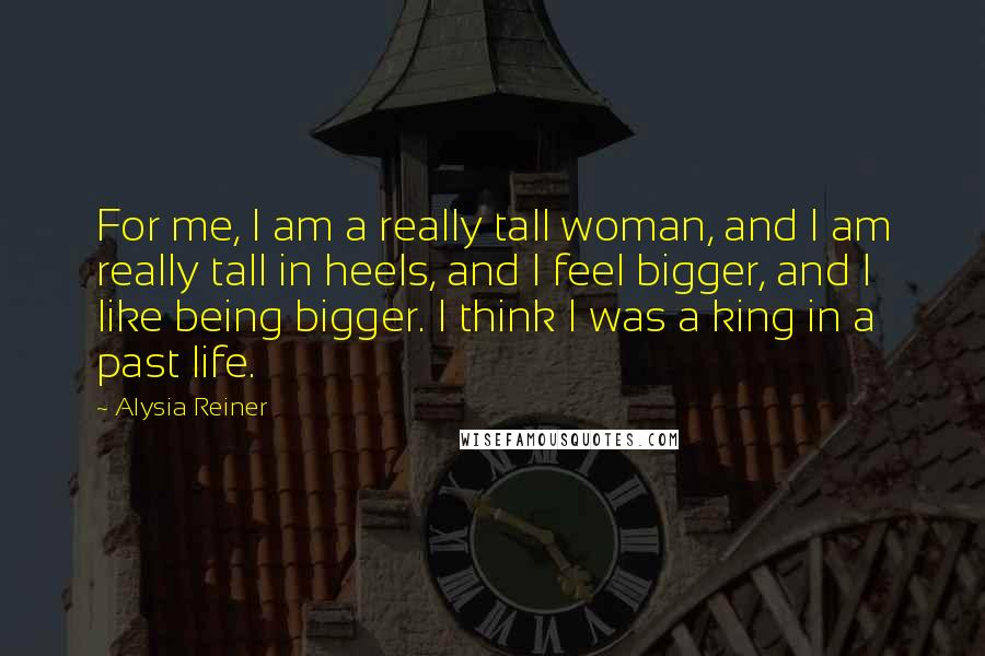 Alysia Reiner Quotes: For me, I am a really tall woman, and I am really tall in heels, and I feel bigger, and I like being bigger. I think I was a king in a past life.