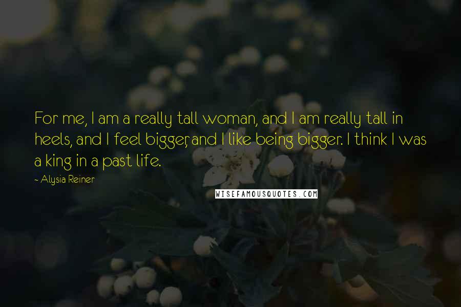 Alysia Reiner Quotes: For me, I am a really tall woman, and I am really tall in heels, and I feel bigger, and I like being bigger. I think I was a king in a past life.