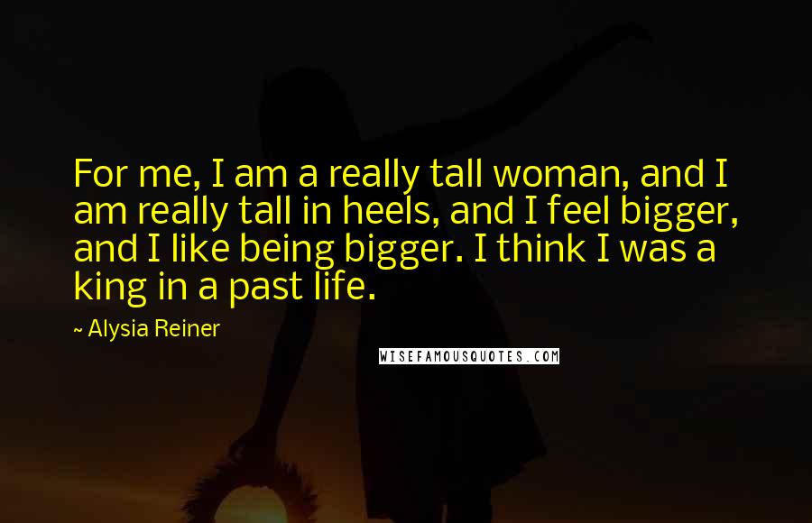 Alysia Reiner Quotes: For me, I am a really tall woman, and I am really tall in heels, and I feel bigger, and I like being bigger. I think I was a king in a past life.