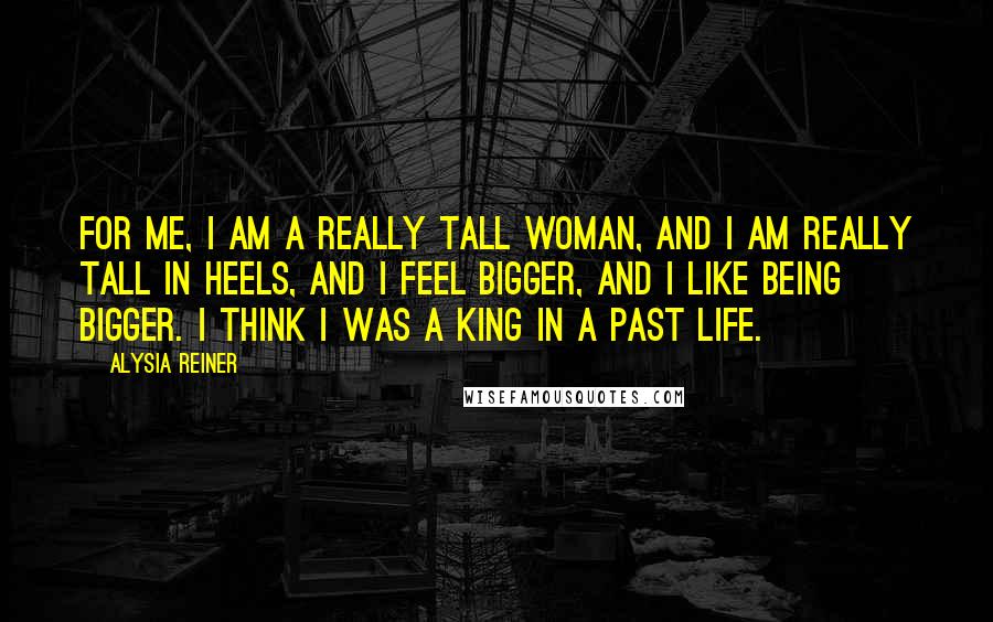 Alysia Reiner Quotes: For me, I am a really tall woman, and I am really tall in heels, and I feel bigger, and I like being bigger. I think I was a king in a past life.