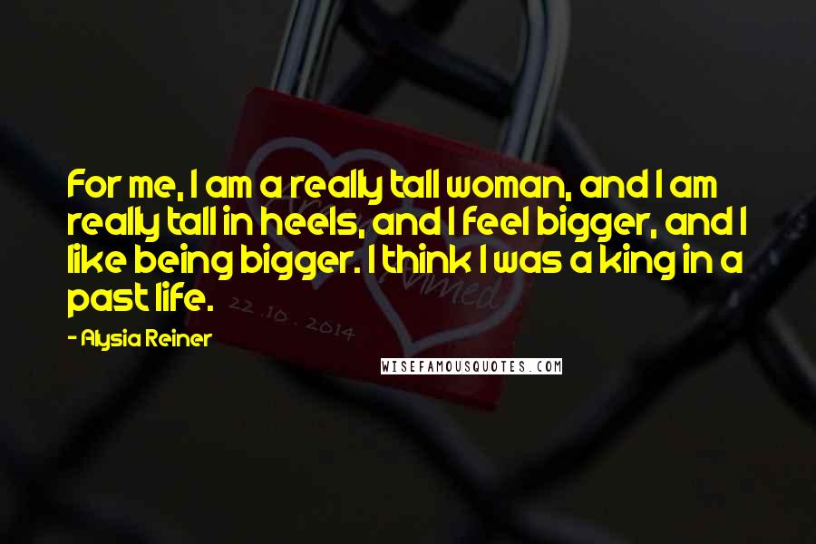 Alysia Reiner Quotes: For me, I am a really tall woman, and I am really tall in heels, and I feel bigger, and I like being bigger. I think I was a king in a past life.