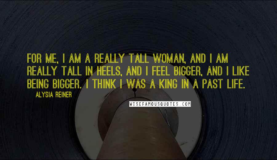 Alysia Reiner Quotes: For me, I am a really tall woman, and I am really tall in heels, and I feel bigger, and I like being bigger. I think I was a king in a past life.