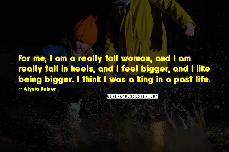 Alysia Reiner Quotes: For me, I am a really tall woman, and I am really tall in heels, and I feel bigger, and I like being bigger. I think I was a king in a past life.