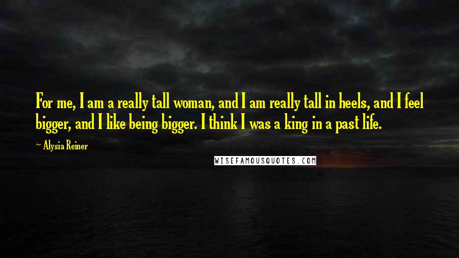 Alysia Reiner Quotes: For me, I am a really tall woman, and I am really tall in heels, and I feel bigger, and I like being bigger. I think I was a king in a past life.