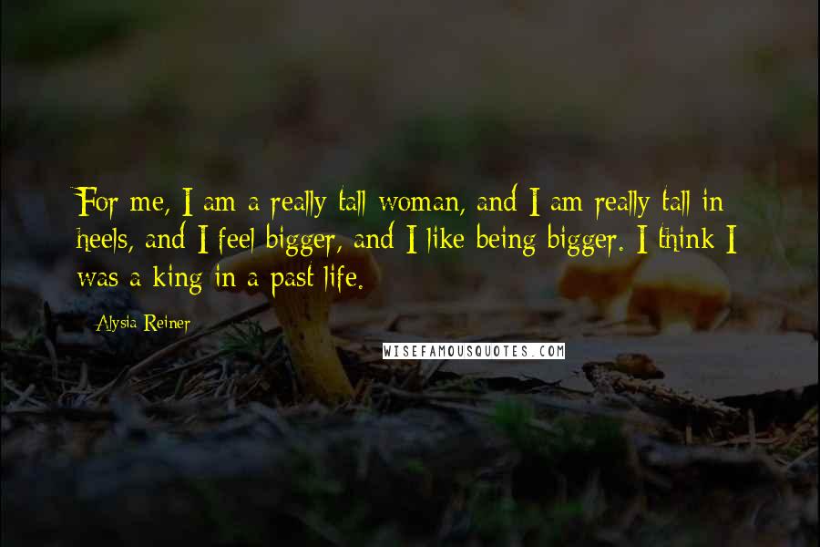 Alysia Reiner Quotes: For me, I am a really tall woman, and I am really tall in heels, and I feel bigger, and I like being bigger. I think I was a king in a past life.