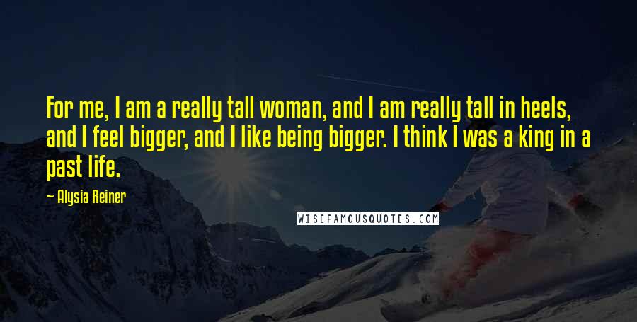 Alysia Reiner Quotes: For me, I am a really tall woman, and I am really tall in heels, and I feel bigger, and I like being bigger. I think I was a king in a past life.