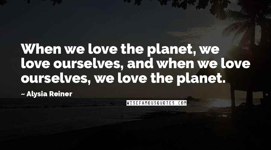 Alysia Reiner Quotes: When we love the planet, we love ourselves, and when we love ourselves, we love the planet.